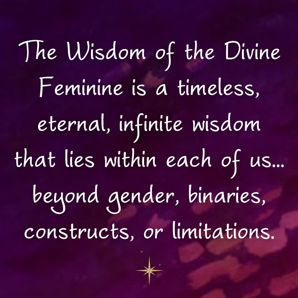 The Wisdom of the Divine Feminine is a timeless, eternal, infinite wisdom that lies within each of us… beyond gender, binaries, constructs, or limitations. ~ From Wisdom of the Divine Feminine book