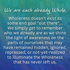 We are each already Whole.
Wholeness doesn't exist as some end goal "out there"... We simply get to remember who we already are as we shine the light of awareness on the parts of ourselves that may have remained hidden, ignored, repressed, or not-yet-realized to illuminate the Wholeness that has never left us. From Wisdom of Wholeness: Shadow Work Workbook