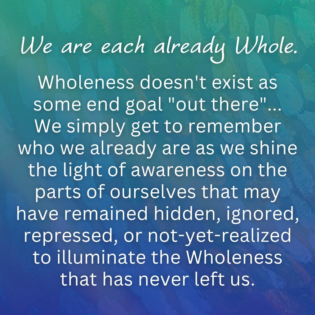 We are each already Whole.
Wholeness doesn't exist as some end goal "out there"... We simply get to remember who we already are as we shine the light of awareness on the parts of ourselves that may have remained hidden, ignored, repressed, or not-yet-realized to illuminate the Wholeness that has never left us. From Wisdom of Wholeness: Shadow Work Workbook