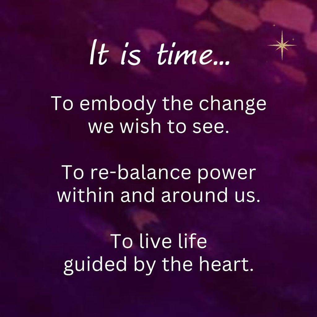 It is time... To embody the change we wish to see. To re-balance power within and around us. To live life guided by the heart.
~ from Wisdom of the Divine Feminine Oracle deck
