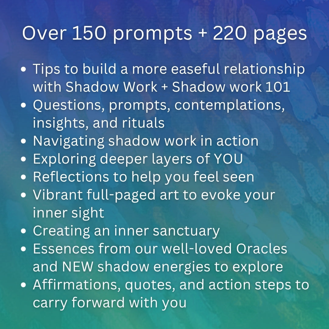 In our Shadow Work Journal:

Over 150 prompts + 220 pages 

Tips to build a more easeful relationship with Shadow Work. Shadow work 101. Questions, prompts, contemplations, insights, and rituals. Navigating shadow work in action. Exploring deeper layers of YOU. Reflections to help you feel seen. Vibrant full-paged art to evoke your inner sight. Creating an inner sanctuary. Essences from our well-loved Oracles and NEW shadow energies to explore. Affirmations, quotes, and action steps.
