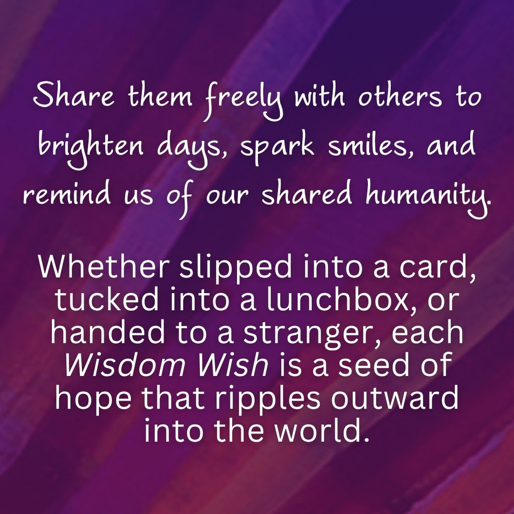 Share them freely with others to brighten days, spark smiles, and remind us of our shared humanity. 

Whether slipped into a card, tucked into a lunchbox, or handed to a stranger, each Wisdom Wish is a seed of hope that ripples outward into the world.

#spreadwisdomwishes