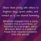 Share them freely with others to brighten days, spark smiles, and remind us of our shared humanity. 

Whether slipped into a card, tucked into a lunchbox, or handed to a stranger, each Wisdom Wish is a seed of hope that ripples outward into the world.

#spreadwisdomwishes
