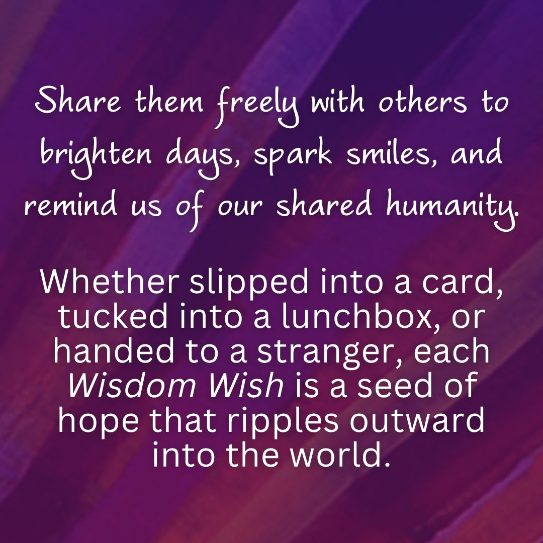 Share them freely with others to brighten days, spark smiles, and remind us of our shared humanity. 

Whether slipped into a card, tucked into a lunchbox, or handed to a stranger, each Wisdom Wish is a seed of hope that ripples outward into the world.

#spreadwisdomwishes